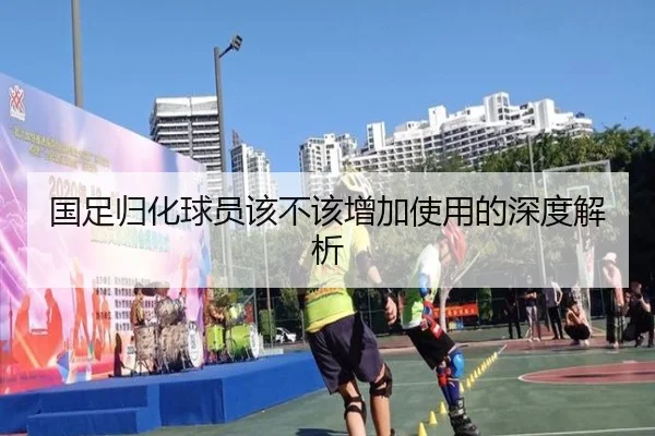 国足归化球员该不该增加使用的深度解析