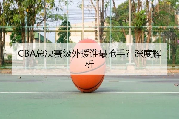 CBA总决赛级外援谁最抢手？深度解析
